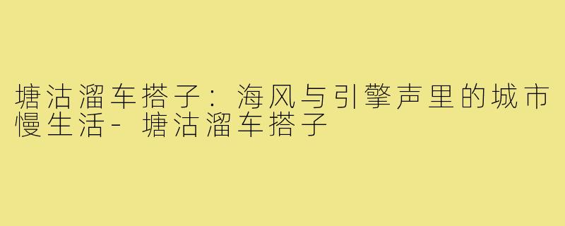 塘沽溜车搭子：海风与引擎声里的城市慢生活-塘沽溜车搭子