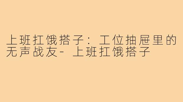 上班扛饿搭子:工位抽屉里的无声战友-上班扛饿搭子