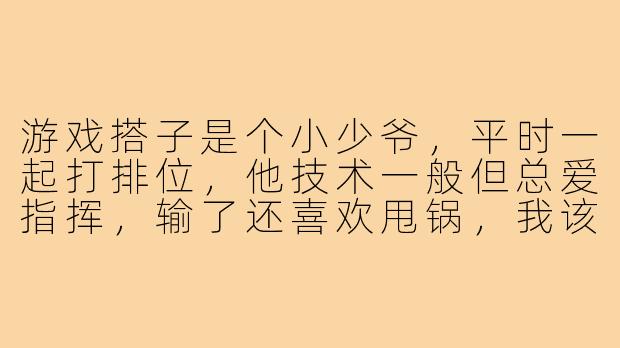 游戏搭子是个小少爷,平时一起打排位,他技术一般但总爱指挥,输了还喜欢甩锅,我该怎么跟他相处才能不伤和气?-游戏搭子是小少爷