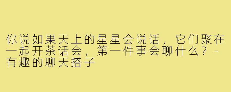 你说如果天上的星星会说话，它们聚在一起开茶话会，第一件事会聊什么？-有趣的聊天搭子