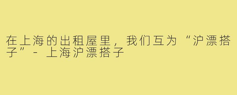 在上海的出租屋里，我们互为“沪漂搭子”-上海沪漂搭子