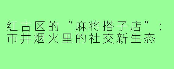 红古区的“麻将搭子店”:市井烟火里的社交新生态