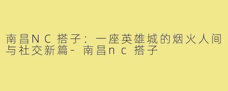 南昌NC搭子:一座英雄城的烟火人间与社交新篇-南昌nc搭子