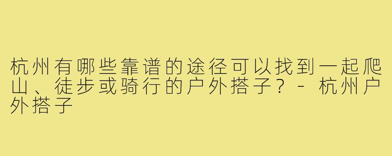杭州有哪些靠谱的途径可以找到一起爬山、徒步或骑行的户外搭子？-杭州户外搭子
