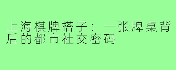 上海棋牌搭子:一张牌桌背后的都市社交密码