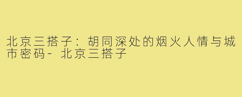 北京三搭子：胡同深处的烟火人情与城市密码-北京三搭子