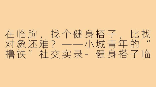 在临朐，找个健身搭子，比找对象还难？——小城青年的“撸铁”社交实录-健身搭子临朐