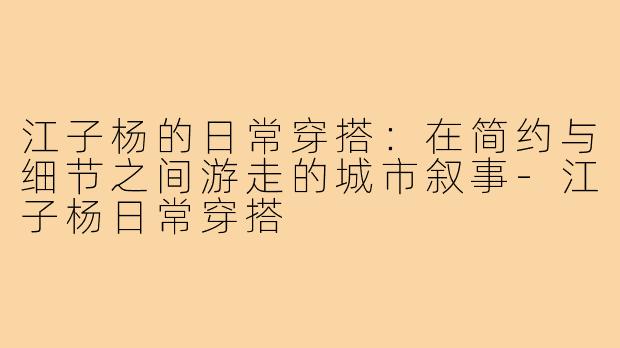 江子杨的日常穿搭：在简约与细节之间游走的城市叙事-江子杨日常穿搭