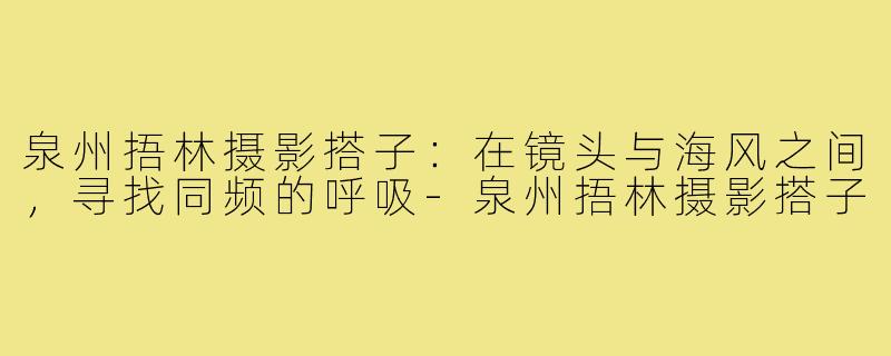 泉州捂林摄影搭子:在镜头与海风之间,寻找同频的呼吸-泉州捂林摄影搭子