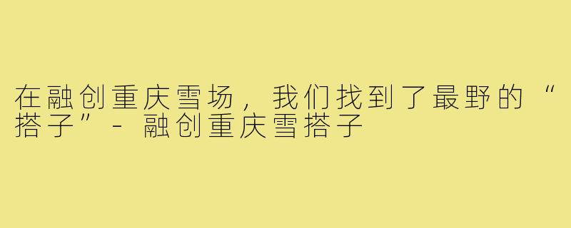 在融创重庆雪场,我们找到了最野的“搭子”-融创重庆雪搭子