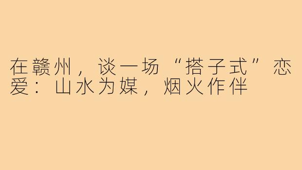 在赣州,谈一场“搭子式”恋爱:山水为媒,烟火作伴