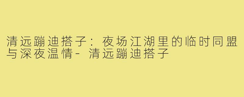 清远蹦迪搭子：夜场江湖里的临时同盟与深夜温情-清远蹦迪搭子