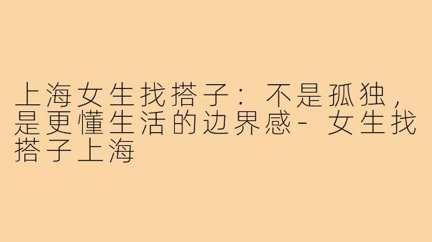 上海女生找搭子:不是孤独,是更懂生活的边界感-女生找搭子上海