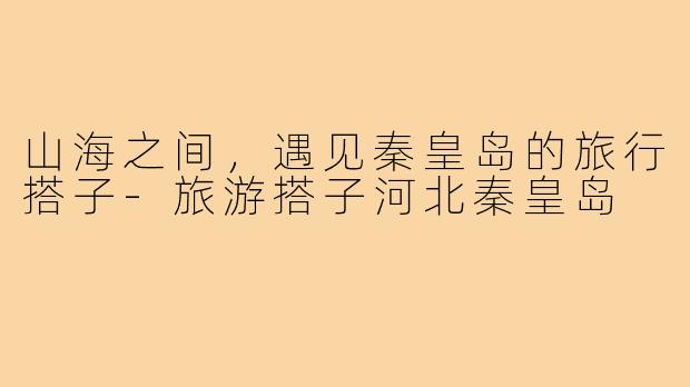 山海之间，遇见秦皇岛的旅行搭子-旅游搭子河北秦皇岛