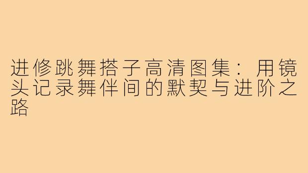 进修跳舞搭子高清图集：用镜头记录舞伴间的默契与进阶之路