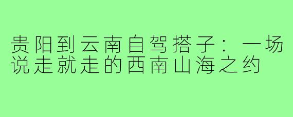 贵阳到云南自驾搭子：一场说走就走的西南山海之约