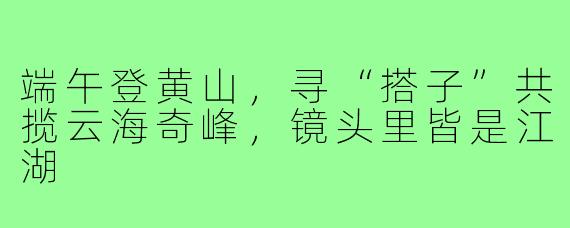 端午登黄山,寻“搭子”共揽云海奇峰,镜头里皆是江湖