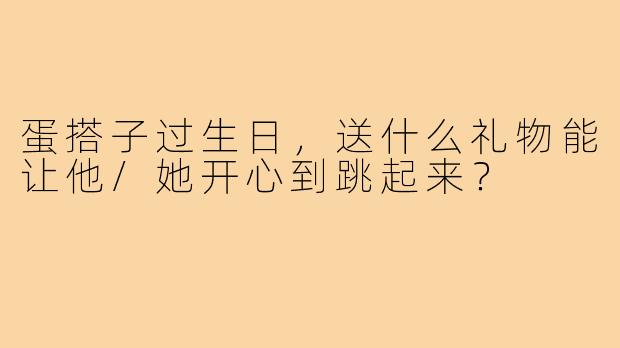 蛋搭子过生日，送什么礼物能让他/她开心到跳起来？