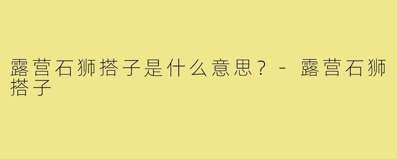 露营石狮搭子是什么意思？-露营石狮搭子