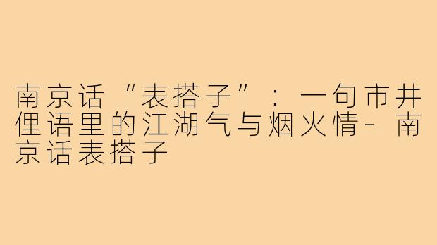 南京话“表搭子”:一句市井俚语里的江湖气与烟火情-南京话表搭子