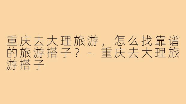 重庆去大理旅游,怎么找靠谱的旅游搭子?-重庆去大理旅游搭子