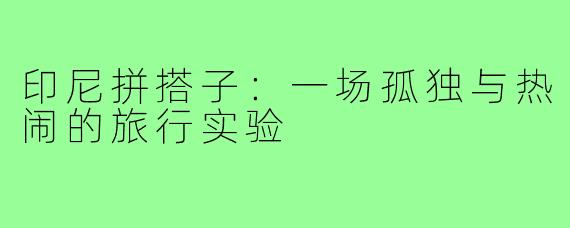 印尼拼搭子：一场孤独与热闹的旅行实验