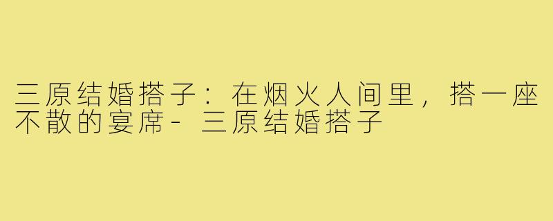 三原结婚搭子:在烟火人间里,搭一座不散的宴席-三原结婚搭子