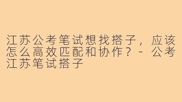 江苏公考笔试想找搭子,应该怎么高效匹配和协作?-公考江苏笔试搭子