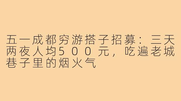 五一成都穷游搭子招募：三天两夜人均500元，吃遍老城巷子里的烟火气