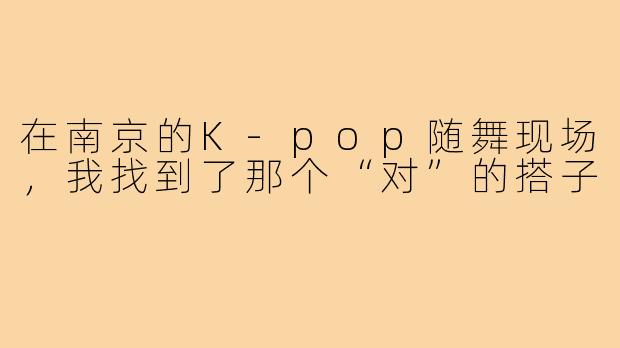 在南京的K-pop随舞现场，我找到了那个“对”的搭子