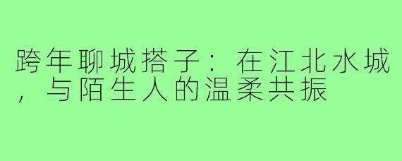 跨年聊城搭子:在江北水城,与陌生人的温柔共振