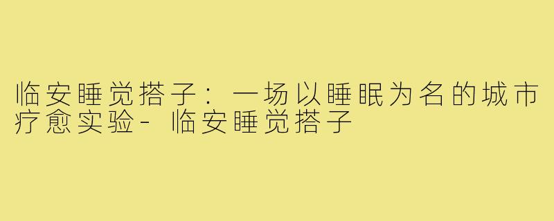 临安睡觉搭子：一场以睡眠为名的城市疗愈实验-临安睡觉搭子
