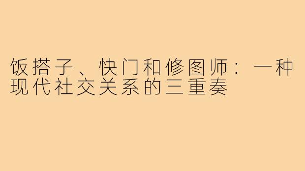 饭搭子、快门和修图师：一种现代社交关系的三重奏
