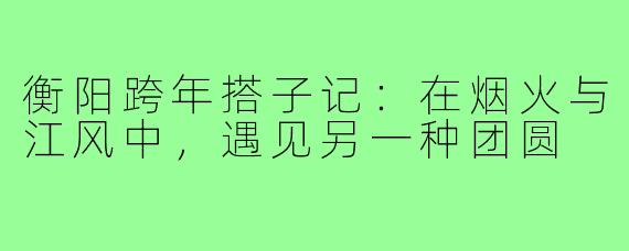 衡阳跨年搭子记:在烟火与江风中,遇见另一种团圆