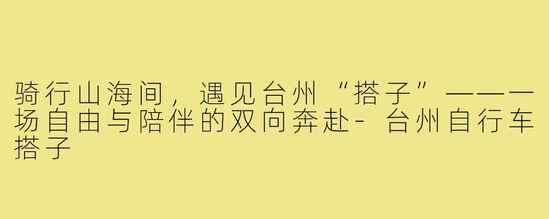 骑行山海间，遇见台州“搭子”——一场自由与陪伴的双向奔赴-台州自行车搭子