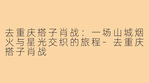 去重庆搭子肖战：一场山城烟火与星光交织的旅程-去重庆搭子肖战