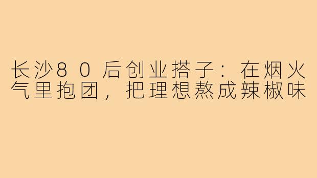 长沙80后创业搭子:在烟火气里抱团,把理想熬成辣椒味