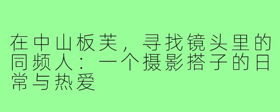 在中山板芙，寻找镜头里的同频人：一个摄影搭子的日常与热爱