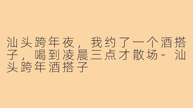 汕头跨年夜,我约了一个酒搭子,喝到凌晨三点才散场-汕头跨年酒搭子