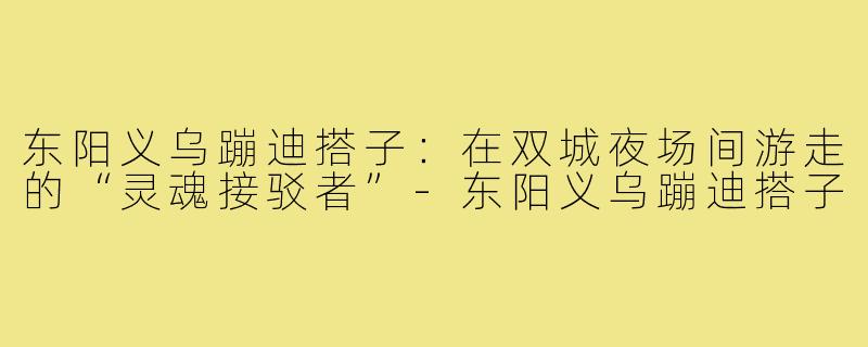 东阳义乌蹦迪搭子：在双城夜场间游走的“灵魂接驳者”-东阳义乌蹦迪搭子