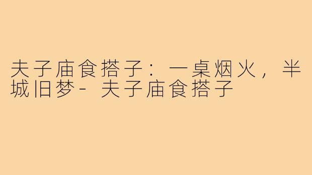 夫子庙食搭子:一桌烟火,半城旧梦-夫子庙食搭子