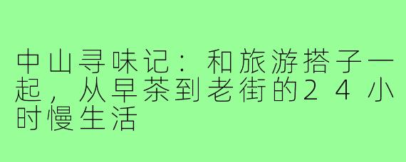 中山寻味记：和旅游搭子一起，从早茶到老街的24小时慢生活
