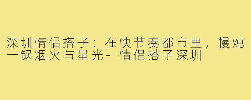 深圳情侣搭子：在快节奏都市里，慢炖一锅烟火与星光-情侣搭子深圳