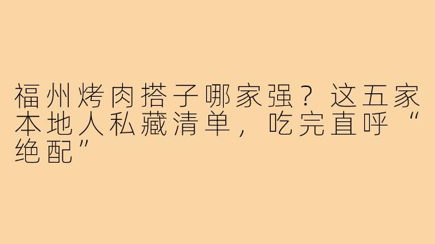 福州烤肉搭子哪家强?这五家本地人私藏清单,吃完直呼“绝配”