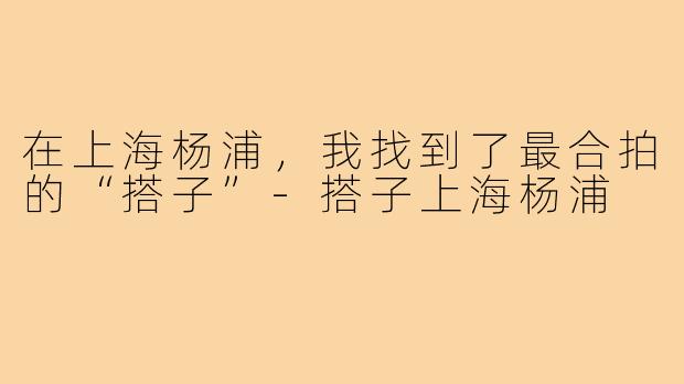 在上海杨浦，我找到了最合拍的“搭子”-搭子上海杨浦