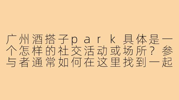 广州酒搭子park具体是一个怎样的社交活动或场所?参与者通常如何在这里找到一起喝酒的伙伴?-广州酒搭子park
