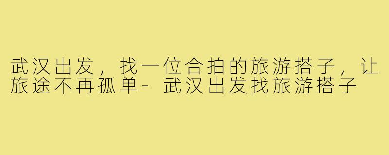 武汉出发，找一位合拍的旅游搭子，让旅途不再孤单-武汉出发找旅游搭子