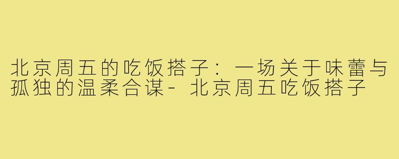 北京周五的吃饭搭子:一场关于味蕾与孤独的温柔合谋-北京周五吃饭搭子
