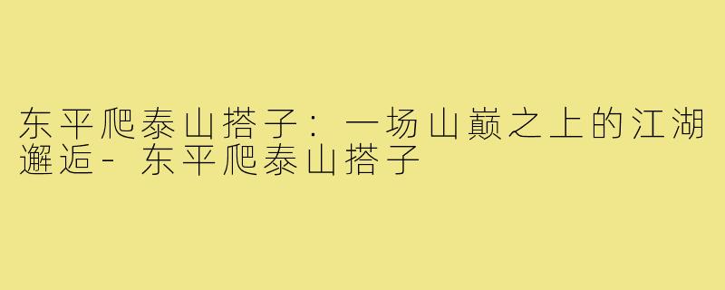 东平爬泰山搭子:一场山巅之上的江湖邂逅-东平爬泰山搭子