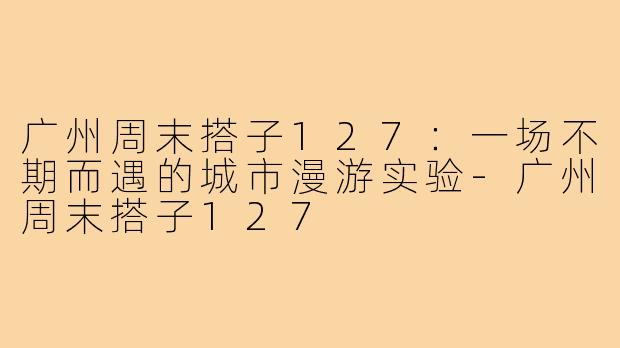 广州周末搭子127:一场不期而遇的城市漫游实验-广州周末搭子127